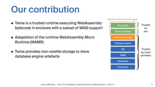Jämes Ménétrey — Twine: An Embedded Trusted Runtime for WebAssembly — ICDE ‘21
Our contribution
• Twine is a trusted runtime executing WebAssembly
bytecode in enclaves with a subset of WASI support
• Adaptation of the runtime WebAssembly Micro
Runtime (WAMR)
• Twine provides non-volatile storage to store
database engine artefacts
9
Hardware
VMM
Company
OS
Your apps
Attack surface of your apps
Twine (trusted)
Twine (untrusted)
Trusted
by cloud
providers
Trusted
by
you
Software stack
 