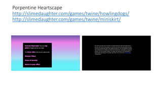 Porpentine Heartscape
http://slimedaughter.com/games/twine/howlingdogs/
http://slimedaughter.com/games/twine/miniskirt/
 