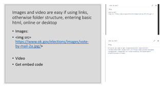 Images and video are easy if using links,
otherwise folder structure, entering basic
html, online or desktop
• Images:
• <img src=
https://www.ok.gov/elections/images/vote-
by-mail-2a.jpg/>
• Video
• Get embed code
 