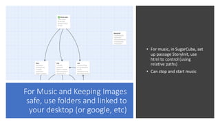 For Music and Keeping Images
safe, use folders and linked to
your desktop (or google, etc)
• For music, in SugarCube, set
up passage StoryInit, use
html to control (using
relative paths)
• Can stop and start music
 