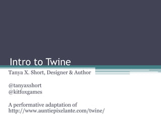 Intro to Twine
Tanya X. Short, Designer & Author
@tanyaxshort
@kitfoxgames
A performative adaptation of
http://www.auntiepixelante.com/twine/

 