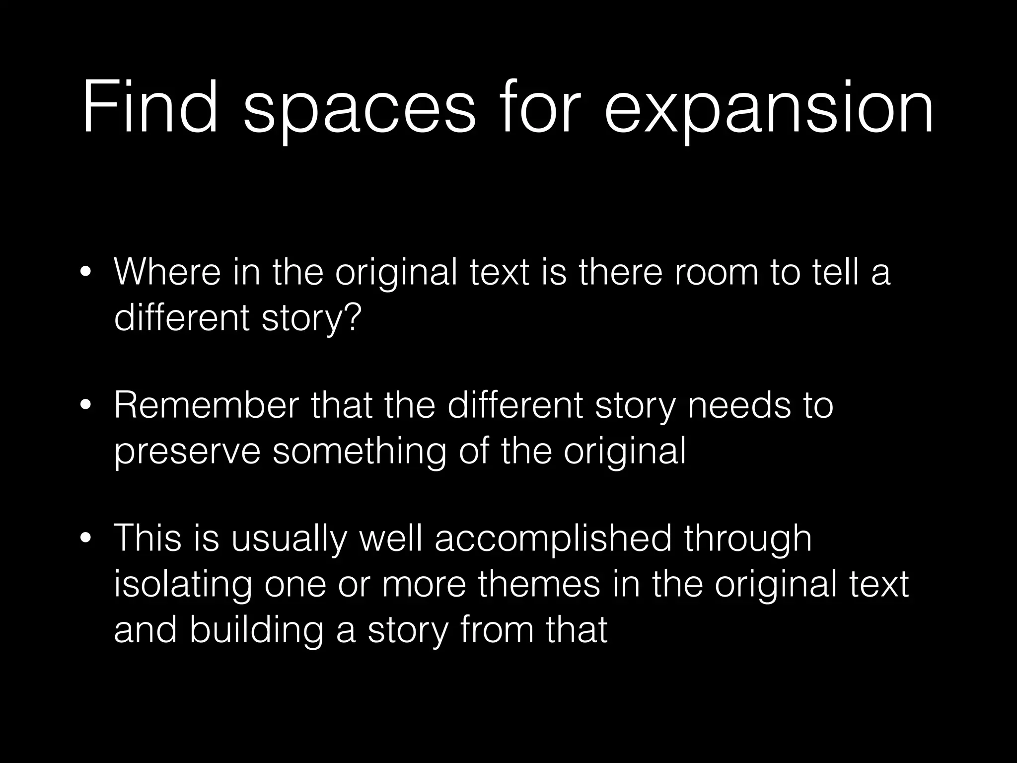 Find spaces for expansion
• Where in the original text is there room to tell a
different story?
• Remember that the different story needs to
preserve something of the original
• This is usually well accomplished through
isolating one or more themes in the original text
and building a story from that
 