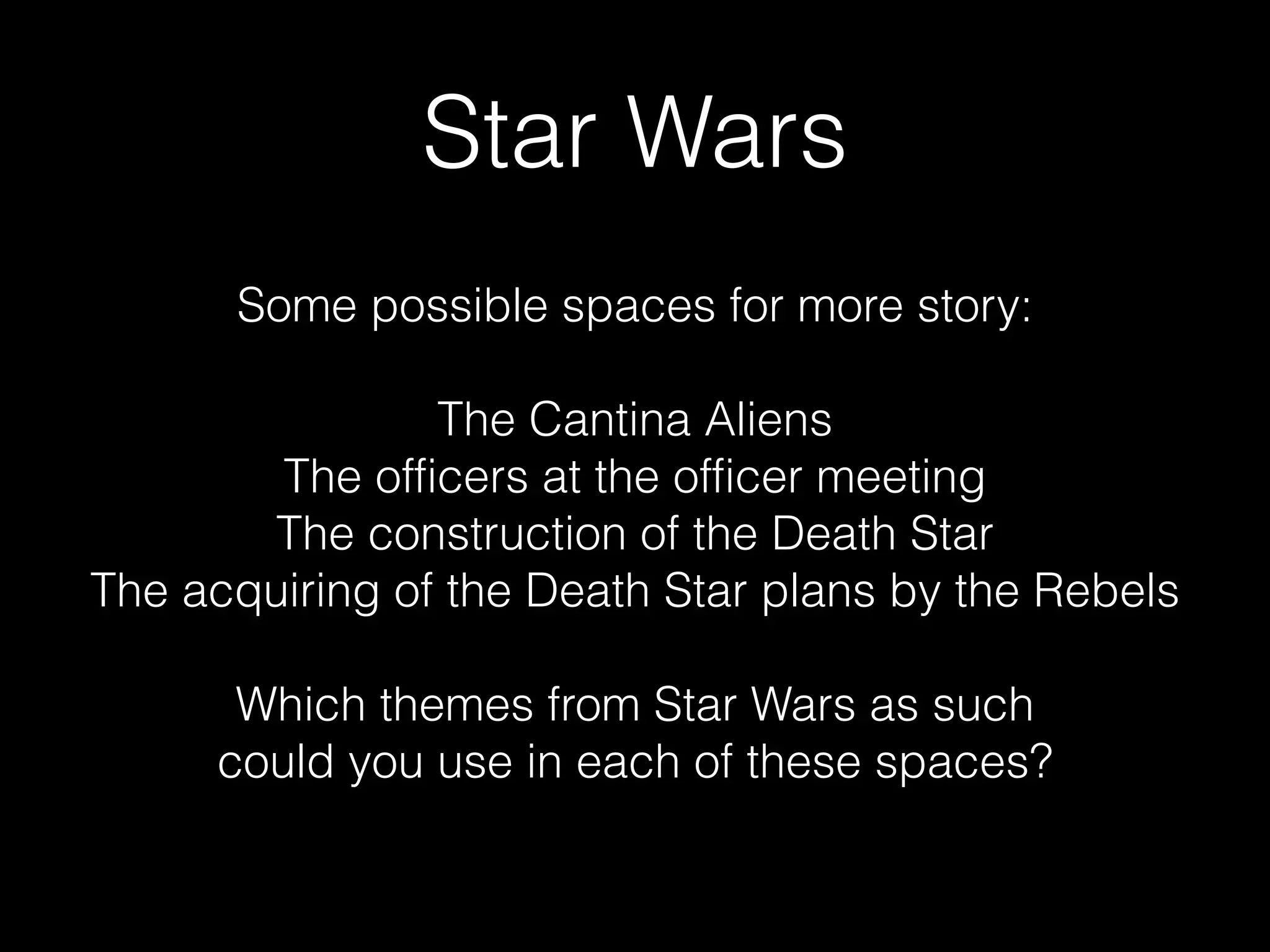 Star Wars
Some possible spaces for more story:

The Cantina Aliens
The officers at the officer meeting
The construction of the Death Star
The acquiring of the Death Star plans by the Rebels

Which themes from Star Wars as such
could you use in each of these spaces?
 