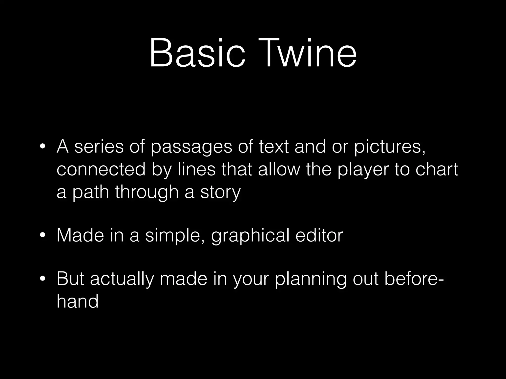 Basic Twine
• A series of passages of text and or pictures,
connected by lines that allow the player to chart
a path through a story
• Made in a simple, graphical editor
• But actually made in your planning out before-
hand
 