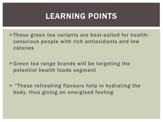  These green tea variants are best-suited for health-
conscious people with rich antioxidants and low
calories
 Green tea range brands will be targeting the
potential health foods segment
 "These refreshing flavours help in hydrating the
body, thus giving an energised feeling
LEARNING POINTS
 