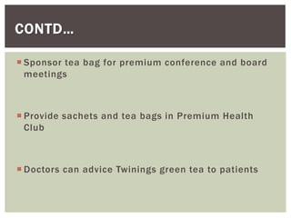 CONTD…
 Sponsor tea bag for premium conference and board
meetings
 Provide sachets and tea bags in Premium Health
Club
 Doctors can advice Twinings green tea to patients
 