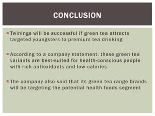  Twinings will be successful if green tea attracts
targeted youngsters to premium tea drinking
 According to a company statement, these green tea
variants are best-suited for health-conscious people
with rich antioxidants and low calories
 The company also said that its green tea range brands
will be targeting the potential health foods segment
CONCLUSION
 