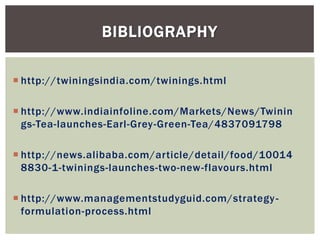  http://twiningsindia.com/twinings.html
 http://www.indiainfoline.com/Markets/News/Twinin
gs-Tea-launches-Earl-Grey-Green-Tea/4837091798
 http://news.alibaba.com/article/detail/food/10014
8830-1-twinings-launches-two-new-flavours.html
 http://www.managementstudyguid.com/strategy-
formulation-process.html
BIBLIOGRAPHY
 