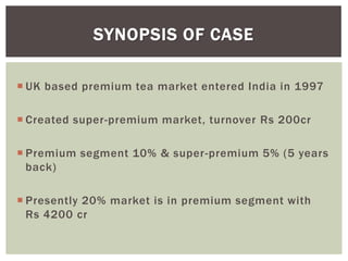  UK based premium tea market entered India in 1997
 Created super-premium market, turnover Rs 200cr
 Premium segment 10% & super-premium 5% (5 years
back)
 Presently 20% market is in premium segment with
Rs 4200 cr
SYNOPSIS OF CASE
 