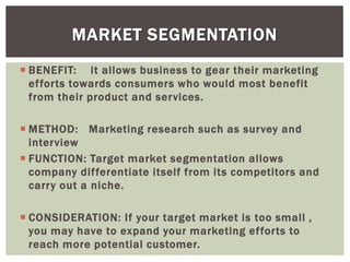  BENEFIT: it allows business to gear their marketing
efforts towards consumers who would most benefit
from their product and services.
 METHOD: Marketing research such as survey and
interview
 FUNCTION: Target market segmentation allows
company differentiate itself from its competitors and
carry out a niche.
 CONSIDERATION: If your target market is too small ,
you may have to expand your marketing efforts to
reach more potential customer.
MARKET SEGMENTATION
 