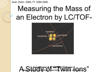Measuring the Mass of
an Electron by LC/TOF-
MS
A Study of “Twin Ions”Imma Ferrer & E. Michael Thurman
Department of Analytical Chemistry, University of Almerıa,
Anal. Chem. 2005, 77, 3394-3400
1
 