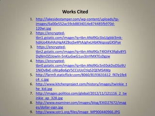 Works Cited
1. http://lakesidestamper.com/wp-content/uploads/tp-
images/6a00e552ac59cb8834014e874485fb970d-
120wi.jpg
2. https://encrypted-
tbn1.gstatic.com/images?q=tbn:ANd9GcSlxUJgbbl3mk-
hdAJo4XvHAzHgAKZBojSx4PtAJghxLHbKNiqssqGXSPye
3. https://encrypted-
tbn2.gstatic.com/images?q=tbn:ANd9GcT4lOiFK3fq6v8Y5
DqNmOZJJowIn-5nKjuGwG1uv3JnYMXTEsDgzw
4. https://encrypted-
tbn0.gstatic.com/images?q=tbn:ANd9GcSnE0skDoDSo9U
1NiOvBxE-sWcp8o6gV5CCUUcCtIqS2QEMSAWp
5. http://farm9.staticflickr.com/8060/8193631612_f47e1fe4
c4_c.jpg
6. http://www.kitchenproject.com/history/images/twinkie_t
he_kid.jpg
7. http://images.politico.com/global/2012/11/121116_2_tw
inkie_ap_328.jpg
8. http://www.examiner.com/images/blog/EXID27672/imag
es/dollar-sign.jpg
9. http://www.sstr1.org/files/Image_MP900440966.JPG
 