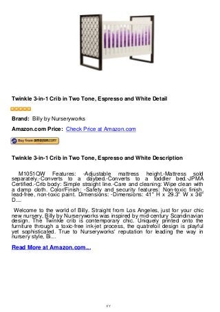 Twinkle 3-in-1 Crib in Two Tone, Espresso and White Detail
Twinkle 3-in-1 Crib in Two Tone, Espresso and White Detail
Brand: Billy by Nurseryworks
Amazon.com Price: Check Price at Amazon.com
Twinkle 3-in-1 Crib in Two Tone, Espresso and White Description
M1051QW Features: -Adjustable mattress height.-Mattress sold
separately.-Converts to a daybed.-Converts to a toddler bed.-JPMA
Certified.-Crib body: Simple straight line.-Care and cleaning: Wipe clean with
a damp cloth. Color/Finish: -Safety and security features: Non-toxic finish,
lead-free, non-toxic paint. Dimensions: -Dimensions: 41" H x 29.3" W x 36"
D....
Welcome to the world of Billy. Straight from Los Angeles, just for your chic
new nursery, Billy by Nurseryworks was inspired by mid-century Scandinavian
design. The Twinkle crib is contemporary chic. Uniquely printed onto the
furniture through a toxic-free ink-jet process, the quatrefoil design is playful
yet sophisticated. True to Nurseryworks' reputation for leading the way in
nursery style, Bi...
Read More at Amazon.com...
1/1
 