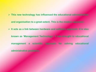  This new technology has influenced the educational administration
and organisation to a great extent. This is the modern approach.
 It acts as a link between hardware and software approach. It is also
known as ‘Management Technology’. It has brought to educational
management a scientific approach for solving educational
administrative problems.
 