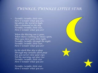 TWINKLE, TWINKLE LITTLE STAR

•   Twinkle, twinkle, little star,
    How I wonder what you are.
    Up above the world so high,
    Like a diamond in the sky.
    Twinkle, twinkle, little star,
    How I wonder what you are!

    When the blazing sun is gone,
    When there's nothing he shines upon,
    Then you show your little light,
    Twinkle, twinkle, through the night.
    Twinkle, twinkle, little star,
    How I wonder what you are!

    In the dark blue sky so deep
    Through my curtains often peep
    For you never close your eyes
    Till the morning sun does rise
    Twinkle, twinkle, little star
    How I wonder what you are

    Twinkle, twinkle, little star
    How I wonder what you are
 