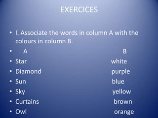 EXERCICES

• I. Associate the words in column A with the
  colours in column B.
•     A                                 B
• Star                             white
• Diamond                           purple
• Sun                               blue
• Sky                               yellow
• Curtains                           brown
• Owl                                orange
 