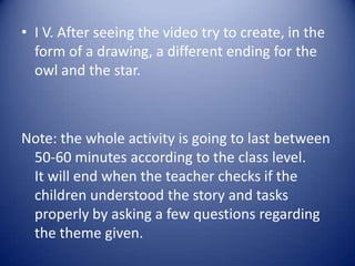 • I V. After seeing the video try to create, in the
  form of a drawing, a different ending for the
  owl and the star.



Note: the whole activity is going to last between
 50-60 minutes according to the class level.
 It will end when the teacher checks if the
 children understood the story and tasks
 properly by asking a few questions regarding
 the theme given.
 