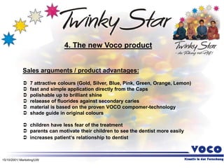 15/10/2001/ Marketing/UW
Sales arguments / product advantages:
 7 attractive colours (Gold, Silver, Blue, Pink, Green, Orange, Lemon)
 fast and simple application directly from the Caps
 polishable up to brilliant shine
 relaease of fluorides against secondary caries
 material is based on the proven VOCO compomer-technology
 shade guide in original colours
 children have less fear of the treatment
 parents can motivate their children to see the dentist more easily
 increases patient‘s relationship to dentist
4. The new Voco product
 