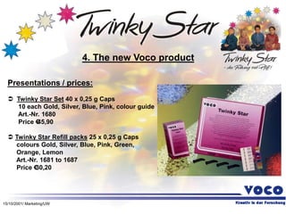 15/10/2001/ Marketing/UW
Presentations / prices:
 Twinky Star Set 40 x 0,25 g Caps
10 each Gold, Silver, Blue, Pink, colour guide
Art.-Nr. 1680
Price €
45,90
 Twinky Star Refill packs 25 x 0,25 g Caps
colours Gold, Silver, Blue, Pink, Green,
Orange, Lemon
Art.-Nr. 1681 to 1687
Price €
30,20
4. The new Voco product
 
