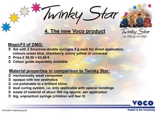 15/10/2001/ Marketing/UW
MagicFil of DMG:
 Set with 2 Smartmix-double syringes 9 g each for direct application,
colours ocean blue, blackberry, sunny yellow or universal
 Price £ 39,50 = 63,46 €
 Colour guide separately available
Material properties in comparison to Twinky Star:
 mechanically weak compomer
 opaque with low aesthetics
 not polishable to a brilliant shine
 dual curing system, i.e. only applicable with special bondings
 waste of material of about 500 mg approx. per application
 big, unpractical syringe (children will fear it)
4. The new Voco product
 