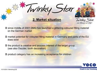 15/10/2001/ Marketing/UW
2. Market situation
 since middle of 2001 DMG has launched a glittering coloured filling material
on the German market
 market potential for coloured filling material in Germany and parts of the EU
does exist
 the product is creative and arouses interest of the target group
(see also Dazzler, tooth decoration)
 product category has an increasing acceptance for children
 