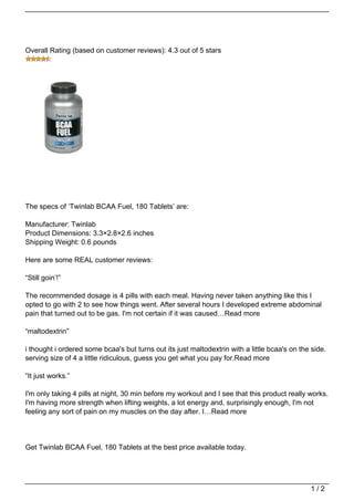 Overall Rating (based on customer reviews): 4.3 out of 5 stars




The specs of ‘Twinlab BCAA Fuel, 180 Tablets’ are:

Manufacturer: Twinlab
Product Dimensions: 3.3×2.8×2.6 inches
Shipping Weight: 0.6 pounds

Here are some REAL customer reviews:

“Still goin’!”

The recommended dosage is 4 pills with each meal. Having never taken anything like this I
opted to go with 2 to see how things went. After several hours I developed extreme abdominal
pain that turned out to be gas. I'm not certain if it was caused…Read more

“maltodextrin”

i thought i ordered some bcaa's but turns out its just maltodextrin with a little bcaa's on the side.
serving size of 4 a little ridiculous, guess you get what you pay for.Read more

“It just works.”

I'm only taking 4 pills at night, 30 min before my workout and I see that this product really works.
I'm having more strength when lifting weights, a lot energy and, surprisingly enough, I'm not
feeling any sort of pain on my muscles on the day after. I…Read more




Get Twinlab BCAA Fuel, 180 Tablets at the best price available today.




                                                                                               1/2
 