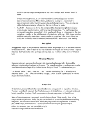 before it reaches temperatures present at the Earth's surface, so it is never found in
       rocks.

       With increasing pressure, at low temperature low quartz undergoes a displace
       transformation to coesite (Monoclinic), and coesite undergoes a reconstructive
       transformation to stishovite (tetragonal) at even higher pressures. Thus, coesite and
       stishovite have metastable polymorphs that can be found in rocks.
       KAlSi3O8 - As discussed above, this compound has three polymorphs that undergo
       order-disorder transformations with lowering of temperature. The high temperature
       polymorph is sanidine (monoclinic). It is usually only found in volcanic rocks that have
       cooled very rapidly so that a higher state of order is not achieved. With slower cooling,
       sanidine eventually undergoes a transformation to orthoclase (also monoclinic), and
       orthoclase eventually transforms to microcline (triclinic) with further slow cooling.

                                            Polytypism

Polytypism is a type of polymorphism wherein different polymorphs exist in different domains
of the same crystal. It has to do with the way that individual layers are stacked within a crystal
structure. Polytypism has little geologic consequence, and will thus not be discussed further
here.

                                       Metamict Minerals

Metamict minerals are minerals whose crystal structure has been partially destroyed by
radiation from contained radioactive elements. The breakdown of the crystal structure results
from bombardment of a particles emitted by the decay of U and Th radioactive isotopes.

The mineral zircon (ZrSiO4) often has U and Th atoms substituting for Zr in the crystals
structure. Since U and Th have radioactive isotopes, Zircon is often seen to occur in various
stages of metamictization.



                                           Mineraloids

By definition, a mineral has to have an ordered atomic arrangement, or crystalline structure.
There are some Earth materials that fit all other parts of the definition of a mineral, yet do not
have a crystalline structure. Such compounds are termed amorphous (without form).

Some of these amorphous compounds are called mineraloids. These usually form at low
temperatures and pressures during the process of chemical weathering and form mammillary,
botryoidal, and stalactitic masses with widely varying chemical compositions. Limonite
[FeO.(OH).nH2O] and allophane ( a hydrous aluminum silicate) are good examples.
Others like volcanic glass and opal (SiO2.nH2O)
have short-range order or domains wherein
 
