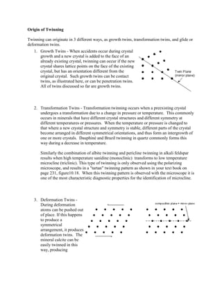 Origin of Twinning

Twinning can originate in 3 different ways, as growth twins, transformation twins, and glide or
deformation twins.
   1. Growth Twins - When accidents occur during crystal
      growth and a new crystal is added to the face of an
      already existing crystal, twinning can occur if the new
      crystal shares lattice points on the face of the existing
      crystal, but has an orientation different from the
      original crystal. Such growth twins can be contact
      twins, as illustrated here, or can be penetration twins.
      All of twins discussed so far are growth twins.




   2. Transformation Twins - Transformation twinning occurs when a preexisting crystal
      undergoes a transformation due to a change in pressure or temperature. This commonly
      occurs in minerals that have different crystal structures and different symmetry at
      different temperatures or pressures. When the temperature or pressure is changed to
      that where a new crystal structure and symmetry is stable, different parts of the crystal
      become arranged in different symmetrical orientations, and thus form an intergrowth of
      one or more crystals. Dauphiné and Brazil twinning in quartz commonly forms this
      way during a decrease in temperature.

       Similarly the combination of albite twinning and pericline twinning in alkali feldspar
       results when high temperature sanidine (monoclinic) transforms to low temperature
       microcline (triclinic). This type of twinning is only observed using the polarizing
       microscope, and results in a "tartan" twinning pattern as shown in your text book on
       page 231, figure10.18. When this twinning pattern is observed with the microscope it is
       one of the most characteristic diagnostic properties for the identification of microcline.




   3. Deformation Twins -
      During deformation
      atoms can be pushed out
      of place. If this happens
      to produce a
      symmetrical
      arrangement, it produces
      deformation twins. The
      mineral calcite can be
      easily twinned in this
      way, producing
 
