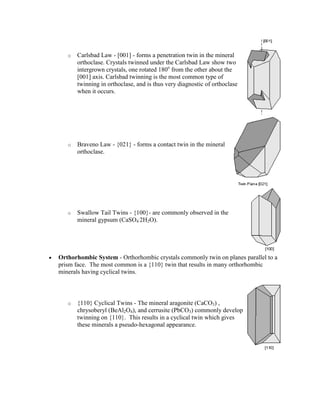 o   Carlsbad Law - [001] - forms a penetration twin in the mineral
       orthoclase. Crystals twinned under the Carlsbad Law show two
       intergrown crystals, one rotated 180o from the other about the
       [001] axis. Carlsbad twinning is the most common type of
       twinning in orthoclase, and is thus very diagnostic of orthoclase
       when it occurs.




   o   Braveno Law - {021} - forms a contact twin in the mineral
       orthoclase.




   o   Swallow Tail Twins - {100}- are commonly observed in the
       mineral gypsum (CaSO4.2H2O).




Orthorhombic System - Orthorhombic crystals commonly twin on planes parallel to a
prism face. The most common is a {110} twin that results in many orthorhombic
minerals having cyclical twins.



   o   {110} Cyclical Twins - The mineral aragonite (CaCO3) ,
       chrysoberyl (BeAl2O4), and cerrusite (PbCO3) commonly develop
       twinning on {110}. This results in a cyclical twin which gives
       these minerals a pseudo-hexagonal appearance.
 