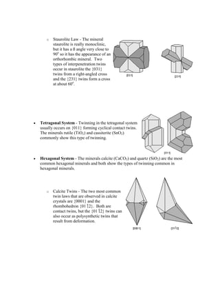 o   Staurolite Law - The mineral
       staurolite is really monoclinic,
       but it has a ß angle very close to
       90o so it has the appearance of an
       orthorhombic mineral. Two
       types of interpenetration twins
       occur in staurolite the {031}
       twins from a right-angled cross
       and the {231} twins form a cross
       at about 60o.




Tetragonal System - Twinning in the tetragonal system
usually occurs on {011} forming cyclical contact twins.
The minerals rutile (TiO2) and cassiterite (SnO2)
commonly show this type of twinning.



Hexagonal System - The minerals calcite (CaCO3) and quartz (SiO2) are the most
common hexagonal minerals and both show the types of twinning common in
hexagonal minerals.




   o   Calcite Twins - The two most common
       twin laws that are observed in calcite
       crystals are {0001} and the
       rhombohedron {01 2}. Both are
       contact twins, but the {01 2} twins can
       also occur as polysynthetic twins that
       result from deformation.
 