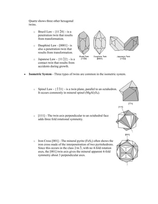 Quartz shows three other hexagonal
twins.

   o   Brazil Law - {11 0} - is a
       penetration twin that results
       from transformation.

   o   Dauphiné Law - [0001] - is
       also a penetration twin that
       results from transformation.

   o   Japanese Law - {11 2} - is a
       contact twin that results from
       accidents during growth.

Isometric System - Three types of twins are common in the isometric system.



   o   Spinel Law - { 1} - is a twin plane, parallel to an octahedron.
       It occurs commonly in mineral spinel (MgAl2O4).




   o   [111] - The twin axis perpendicular to an octahedral face
       adds three fold rotational symmetry.




   o   Iron Cross [001] - The mineral pyrite (FeS2) often shows the
       iron cross made of the interpenetration of two pyritohedrons.
       Since this occurs in the class 2/m , with no 4-fold rotation
       axes, the [001] twin axis gives the mineral apparent 4-fold
       symmetry about 3 perpendicular axes.
 
