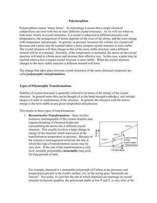 Polymorphism

Polymorphism means "many forms". In mineralogy it means that a single chemical
composition can exist with two or more different crystal structures. As we will see when we
look more closely at crystal structures, if a crystal is subjected to different pressures and
temperatures, the arrangement of atoms depends on the sizes of the atoms, and the sizes change
with temperature and pressure. In general, as pressure increases the volume of a crystal will
decrease and a point may be reached where a more compact crystal structure is more stable.
The crystal structure will then change to that of the more stable structure, and a different
mineral will be in existence. Similarly, if the temperature is increased, the atoms on the crystal
structure will tend to vibrate more and increase their effective size. In this case, a point may be
reached where a less compact crystal structure is more stable. When the crystal structure
changes to the more stable structure a different mineral will form.

The change that takes place between crystal structures of the same chemical compound are
called polymorphic transformations.


Types of Polymorphic Transformations

Stability of crystal structures is generally referred to in terms of the energy of the crystal
structure. In general terms this can be thought of as the bond strength (enthalpy), and entropy
(degree of order or randomness) of the structure. In general, the structure with the lowest
energy is the most stable at any given temperature and pressure.

This results in three types of transformations.
   1. Reconstructive Transformations - these involve
      extensive rearrangement of the crystal structure and
      requires breaking of chemical bonds and
      reassembling the atoms into a different crystal
      structure. This usually involves a large change in
      energy of the structure which must occur at the
      transformation temperature or pressure. Because of
      the extensive rearrangement involved, the rate at
      which this type of transformation occurs may be
      very slow. If the rate of the transformation is very
      slow, unstable polymorphs (metastable) may exist
      for long periods of time.




       For example, diamond is a metastable polymorph of Carbon at the pressures and
       temperatures present at the Earth's surface, yet, as the saying goes "diamonds are
       forever". Not really, it's just that the rate at which diamond can rearrange its crystal
       structure to become graphite, the polymorph stable at low P and T, is very slow at the
 