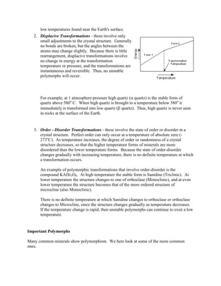 low temperatures found near the Earth's surface.
   2. Displacive Transformations - these involve only
      small adjustments to the crystal structure. Generally
      no bonds are broken, but the angles between the
      atoms may change slightly. Because there is little
      rearrangement, displacive transformations involve
      no change in energy at the transformation
      temperature or pressure, and the transformations are
      instantaneous and reversible. Thus, no unstable
      polymorphs will occur.




      For example, at 1 atmosphere pressure high quartz ( quartz) is the stable form of
      quartz above 580o C. When high quartz is brought to a temperature below 580o it
      immediately is transformed into low quartz ( quartz). Thus, high quartz is never seen
      in rocks at the surface of the Earth.


   3. Order - Disorder Transformations - these involve the state of order or disorder in a
      crystal structure. Perfect order can only occur at a temperature of absolute zero (-
      273oC). As temperature increases, the degree of order or randomness of a crystal
      structure decreases, so that the higher temperature forms of minerals are more
      disordered than the lower temperature forms. Because the state of order-disorder
      changes gradually with increasing temperature, there is no definite temperature at which
      a transformation occurs.

      An example of polymorphic transformations that involve order-disorder is the
      compound KAlSi3O8. At high temperature the stable form is Sanidine (Triclinic). At
      lower temperature the structure changes to one of orthoclase (Monoclinic), and at even
      lower temperature the structure becomes that of the more ordered structure of
      microcline (also Monoclinic).

      There is no definite temperature at which Sanidine changes to orthoclase or orthoclase
      changes to Microcline, since the structure changes gradually as temperature decreases.
      If the temperature change is rapid, then unstable polymorphs can continue to exist a low
      temperature.


Important Polymorphs

Many common minerals show polymorphism. We here look at some of the more common
ones.
 