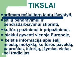TIKSLAI artimam ryšiui tarp tautų išvystyti,  šalių bendravimui ir bendradarbiavimui  stiprinti ,  kultūrų pažinimui ir pripažinimui, siekiui gyventi vienoje Europoje, keistis informacija apie šalį, miestą, mokyklą, kultūros paveldą, papročius, istoriją, įžymias vietas bei tradicijas.  
