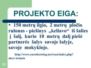PROJEKTO EIGA: 150 metrų ilgio,  2 metrų   pločio rulonas - piešinys  „keliavo“   iš šalies   į   šalį,   kurio   10  metrų  dalį piešė  partnerės  šalys  savoje šalyje,  savoje  mokykloje.  http://www.eurodrawing.net/rsen/index.php?akce=temata 