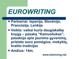 E UROWRITING Partneriai: Ispanija, Slovėnija, Prancūzija, Lenkija Veikla: vaikai kuria daugiakalbę knygą – pasaką “Kamuoliukas”, pasakoja apie jaunimo gyvenimą, pristato savo  pom ė gius,  mokyklą, krašto tradicijas Amžius: 14m. www.etwinning.net 