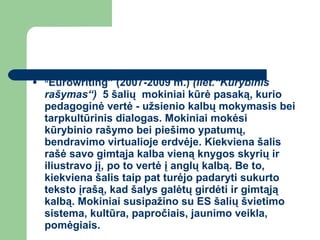 “ Eurowriting” (2007-2009 m.)  (liet.“Kūrybinis rašymas“)   5 šalių  mokiniai kūrė pasaką, kurio pedagoginė vertė - užsienio kalbų mokymasis bei tarpkultūrinis dialogas. Mokiniai mokėsi kūrybinio rašymo bei piešimo ypatumų, bendravimo virtualioje erdvėje. Kiekviena šalis rašė savo gimtąja kalba vieną knygos skyrių ir iliustravo jį, po to vertė į anglų kalbą. Be to, kiekviena šalis taip pat turėjo padaryti sukurto teksto įrašą, kad šalys galėtų girdėti ir gimtąją kalbą. Mokiniai susipažino su ES šalių švietimo sistema, kultūra, papročiais, jaunimo veikla, pomėgiais.  