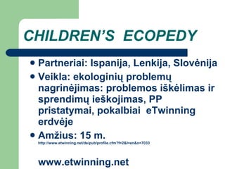 CHILDREN’S  ECOPEDY Partneriai: Ispanija, Lenkija, Slovėnija Veikla: ekologinių problemų nagrinėjimas: problemos iškėlimas ir sprendimų ieškojimas, PP pristatymai, pokalbiai  eTwinning erdvėje Amžius: 1 5  m.  http://www.etwinning.net/de/pub/profile.cfm?f=2&l=en&n=7033                                   www.etwinning.net 