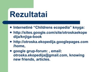 R ezultatai Internetinė “ Childrens ecopedia ” knyga :  http://sites.google.com/site/otroskaekopedija/knjiga-book http://otroska.ekopedija.googlepages.com/home,  google grup-forum: , email: otroska.ekopedija@gmail.com, knowing new friends, articles.  