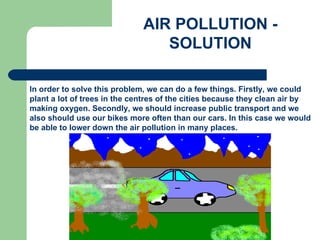 AIR POLLUTION  -  SOLUTION In order to solve this problem, we can do a few things. Firstly, we could plant a lot of trees in the centres of the cities because they clean air by making oxygen. Secondly, we should increase public transport and we also should use our bikes more often than our cars. In this case we would be able to lower down the air pollution in many places.   
