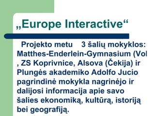 „ Europe Interactive“ Projekto   metu   3 šalių mokyklos:  Matthes-Enderlein-Gymnasium (Vokietija) ,  ZS Koprivnice, Alsova (Čekija)  ir Plungės akademiko Adolfo Jucio pagrindinė mokykla nagrinėjo ir dalijosi informacija apie savo šalies ekonomiką, kultūrą, istoriją bei geografiją. 