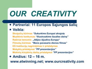 OUR  CREATIVITY Partneriai: 1 1  Europos  S ą jungos  šalių Veikla: Skrajučių kūrimas   “Sukurkime Europai skrajutę Muzikinis k onkurs as   “Iliustruokime liaudies dainą” Rašiniai temomis  „Idėjos išjudina Europą“ Filmukų kūrimas  “Mano pavasario dienos filmas” ES Institucijų nagrinėjimas ir pristatymas Mokykl ų pristatymai  ”PP prezentacijos” Mokinių kūrybinių darbų pristatymai  ”PP prezentacijos” Amžius: 1 2 – 16  m . www.etwinning.net ;  www.ourcreativity.com 