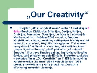 „ Our Creativity“ Projekto  „Mūsų kūrybiškumas“  metu  11 mokyklų iš  9 šalių  (Belgijos, Didžiosios Britanijos, Čekijos, Italijos, Graikijos, Rumunijos, Suomijos, Lenkijos ir Lietuvos) 8a klasės mokiniai, minėdami 2009 – uosius, Europos  kūrybiškumo metus, projektinę veiklą skyrė iniciatyvos bei inovacijų skatinimui, kūrybiškumo ugdymui. Visi savose mokyklose kūrė filmukus, skrajutes, rašė rašinius tema „Idėjos išjudina Europą“, piešė piešinius „Aš – dalelė Europos“, iliustravo liaudies dainas, improvizavo liaudies šokius, darė pristatymus apie ES šalis. Projekto rezultatas – sukurtas filmas „Our Creativity“ su 11 ES šalių mokinių kūrybine veikla „Ką man reiškia kūrybiškumas“. Už šį projektą mokykla antrą kartą pripažinta „Geriausia eTwinning mokykla“ Lietuvoje. 