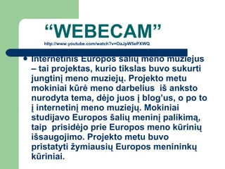 “ W EBECAM ” http://www.youtube.com/watch?v=OaJpW5ePXWQ Internetinis Europos šalių meno muziejus – tai projektas, kurio tikslas buvo sukurti jungtinį meno muziejų. Projekto metu mokiniai kūrė meno darbelius  iš anksto nurodyta tema, dėjo juos į blog’us, o po to į internetinį meno muziejų. Mokiniai studijavo Europos šalių meninį palikimą, taip  prisidėjo prie Europos meno kūrinių išsaugojimo. Projekto metu buvo pristatyti žymiausių Europos menininkų kūriniai. 
