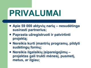 PRIVALUMAI Apie 59 000 aktyvių narių – nesudėtinga susirasti partnerius ; Paprasta užregistruoti ir patvirtinti projektą ; Nereikia kurti įmantrių programų, pildyti sudėtingų formų ; Nereikia ilgalaikių įsipareigojimų – projektas gali trukti mėnesį, pusmetį, metus, ar ilgiau ; 