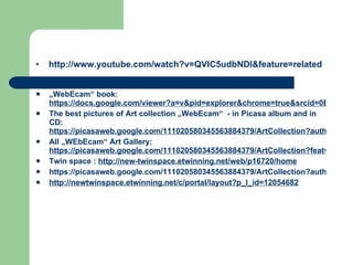     http://www.youtube.com/watch?v=QVlC5udbNDI&feature=related „ WebEcam“ book:  https://docs.google.com/viewer?a=v&pid=explorer&chrome=true&srcid=0B2-8oeGDHq4KMmE1OWY5OGEtNjFhMy00MzliLWIzMjQtYTM2ZmVmZWQ3ZTk4&hl=en_US The best pictures of Art collection „WebEcam“  - in Picasa album and in CD:  https://picasaweb.google.com/111020580345563884379/ArtCollection?authuser=0&feat=directlinkhttp:// All „WEbEcam“ Art Gallery:  https://picasaweb.google.com/111020580345563884379/ArtCollection?feat=content_notification# Twin space :  http://new-twinspace.etwinning.net/web/p16720/home   https://picasaweb.google.com/111020580345563884379/ArtCollection?authuser=0&feat=directlink http://newtwinspace.etwinning.net/c/portal/layout?p_l_id=12054682 
