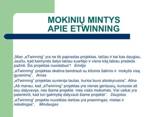 MOKINIŲ MINTYS APIE ETWINNING „ Man „eTwinning“ yra ne tik paprastas projektas, tačiau ir kai kas daugiau. Jaučiu, kad kaimynės šalys labiau suartėjo ir viena kitą labiau pradeda pažinti. Šis projektas nuostabus“!  Emilija „ eTwinning“ projektas skatina bendrauti su kitomis šalimis ir  mokytis visą gyvenimą“.  Arnas „ eTwinning“ projektas suvienija tautas, kurios buvo atsiskyrusios“.  Alina „ Aš manau, kad „eTwinning“ projektas yra vienas geriausių, kuriuose aš esu dalyvavęs, nes šiame projekte  mes visko mokomės. Visi vaikai yra patenkinti, kad turi galimybę dalyvauti šiame projekte“.  Daujotas „ eTwinning“ projekte nuveiktas darbas yra prasmingas, mielas ir reikalingas“.  Mindaugas 