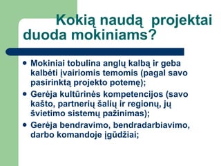 Kokią naudą  projektai duoda mokiniams? Mokiniai tobulina anglų kalbą ir geba kalbėti įvairiomis temomis (pagal savo pasirinktą projekto potemę) ; Gerėja kultūrinės kompetencijos (savo kašto, partnerių šalių ir regionų, jų švietimo sistemų pažinimas) ; Gerėja bendravimo, bendradarbiavimo, darbo komandoje įgūdžiai ; 