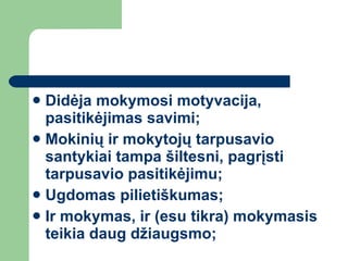 Didėja mokymosi motyvacija, pasitikėjimas savimi; Mokinių ir mokytojų tarpusavio santykiai tampa šiltesni, pagrįsti tarpusavio pasitikėjimu; Ugdomas pilietiškumas; Ir mokymas, ir (esu tikra) mokymasis teikia daug džiaugsmo; 