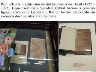 Para celebrar o centenário da independência do Brasil (1822 – 1922), Gago Coutinho e Sacadura Cabral fizeram a primeira ligação aérea entre Lisboa e o Rio de Janeiro oferecendo um exemplar dos Lusíadas aos brasileiros. 